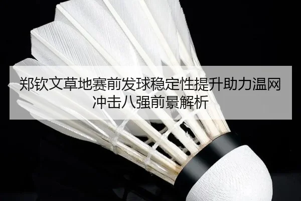 郑钦文草地赛前发球稳定性提升助力温网冲击八强前景解析
