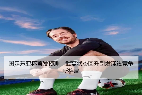 国足东亚杯首发预测：武磊状态回升引发锋线竞争新格局